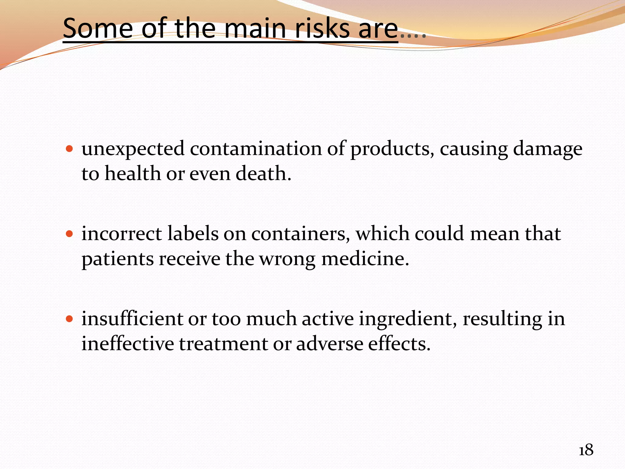 Some of the main risks are….
 unexpected contamination of products, causing damage
to health or even death.
 incorrect labels on containers, which could mean that
patients receive the wrong medicine.
 insufficient or too much active ingredient, resulting in
ineffective treatment or adverse effects.
18
 