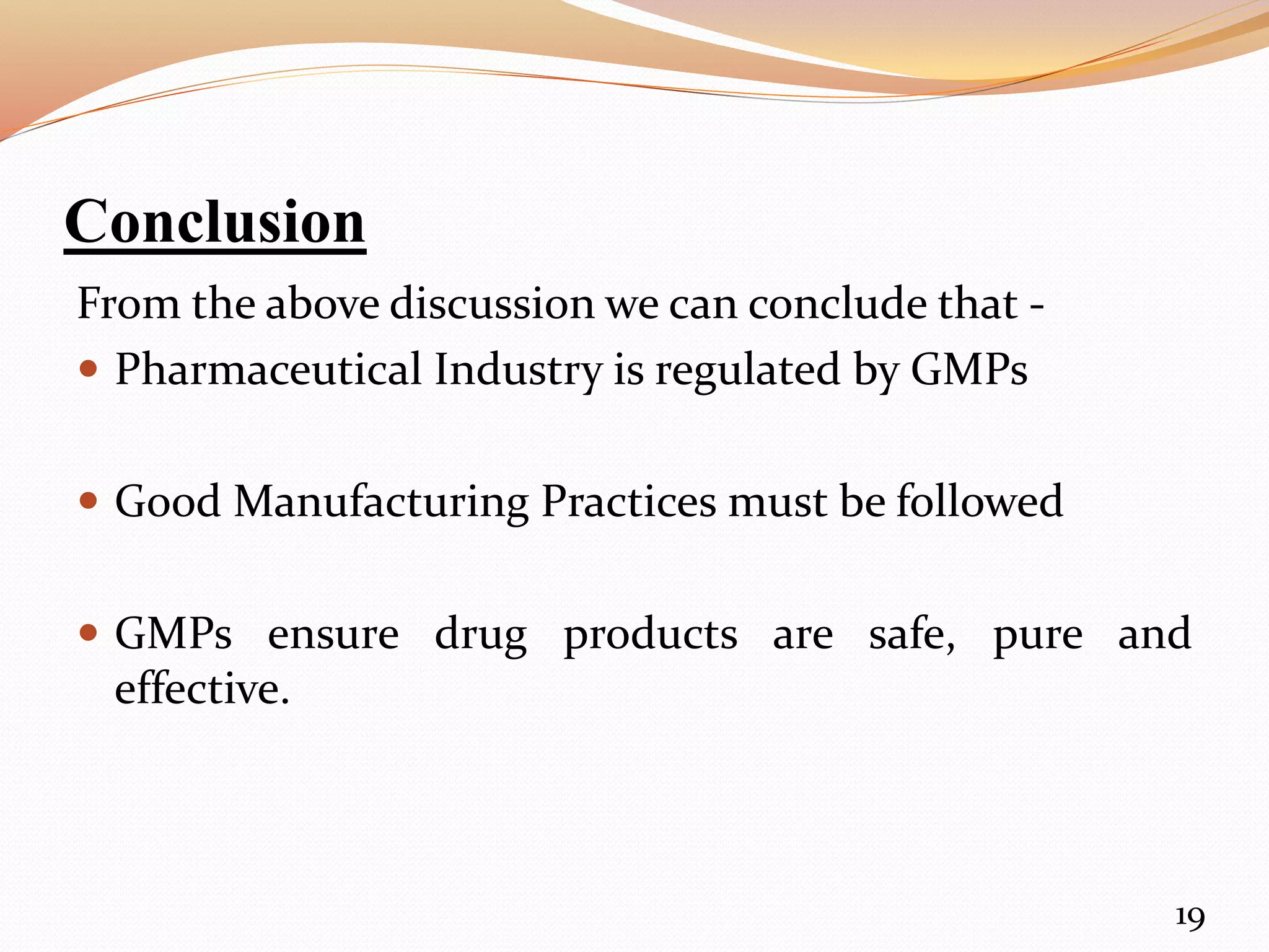 Conclusion
From the above discussion we can conclude that -
 Pharmaceutical Industry is regulated by GMPs
 Good Manufacturing Practices must be followed
 GMPs ensure drug products are safe, pure and
effective.
19
 
