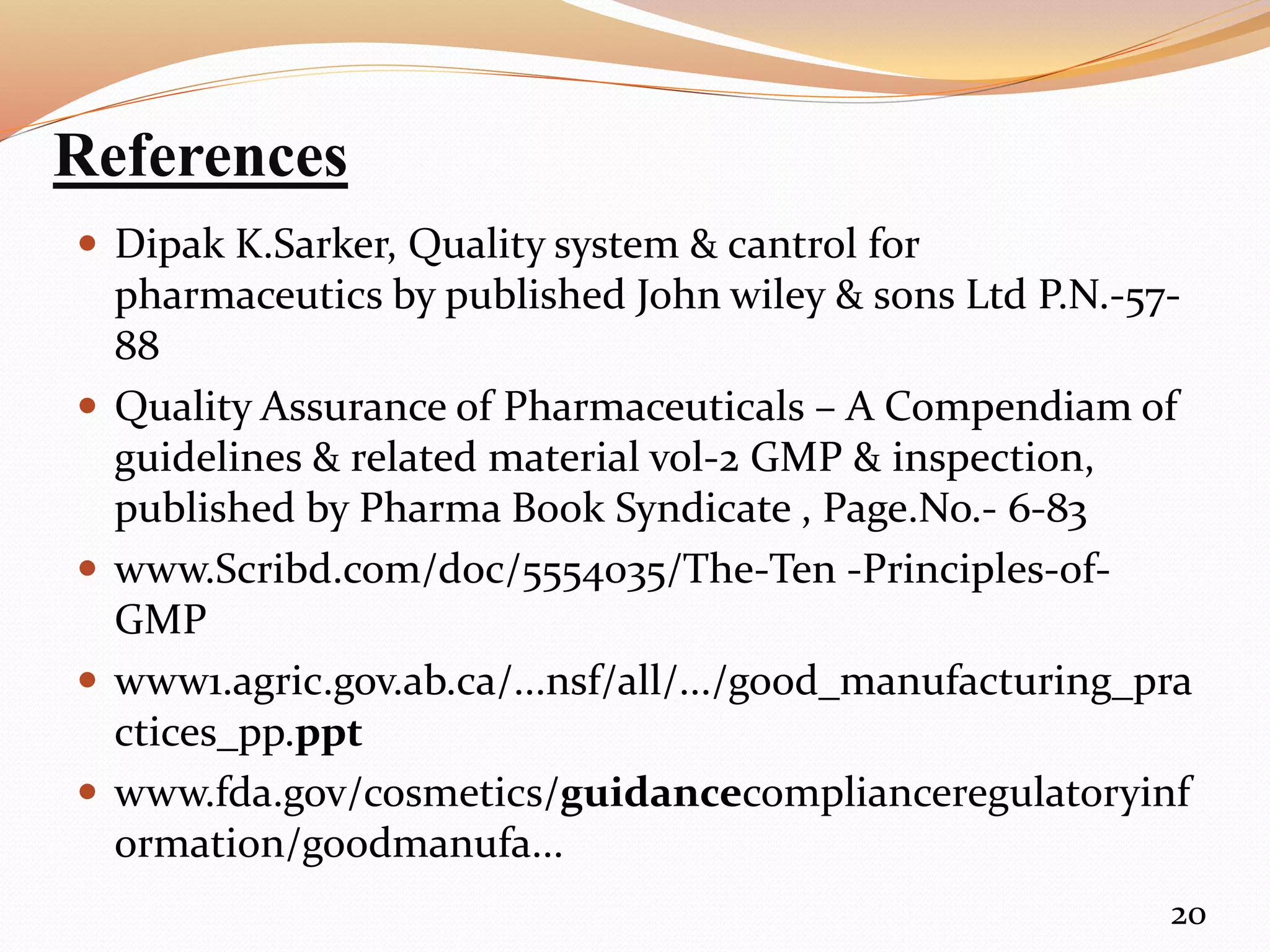 References
 Dipak K.Sarker, Quality system & cantrol for
pharmaceutics by published John wiley & sons Ltd P.N.-57-
88
 Quality Assurance of Pharmaceuticals – A Compendiam of
guidelines & related material vol-2 GMP & inspection,
published by Pharma Book Syndicate , Page.No.- 6-83
 www.Scribd.com/doc/5554035/The-Ten -Principles-of-
GMP
 www1.agric.gov.ab.ca/...nsf/all/.../good_manufacturing_pra
ctices_pp.ppt
 www.fda.gov/cosmetics/guidancecomplianceregulatoryinf
ormation/goodmanufa...
20
 