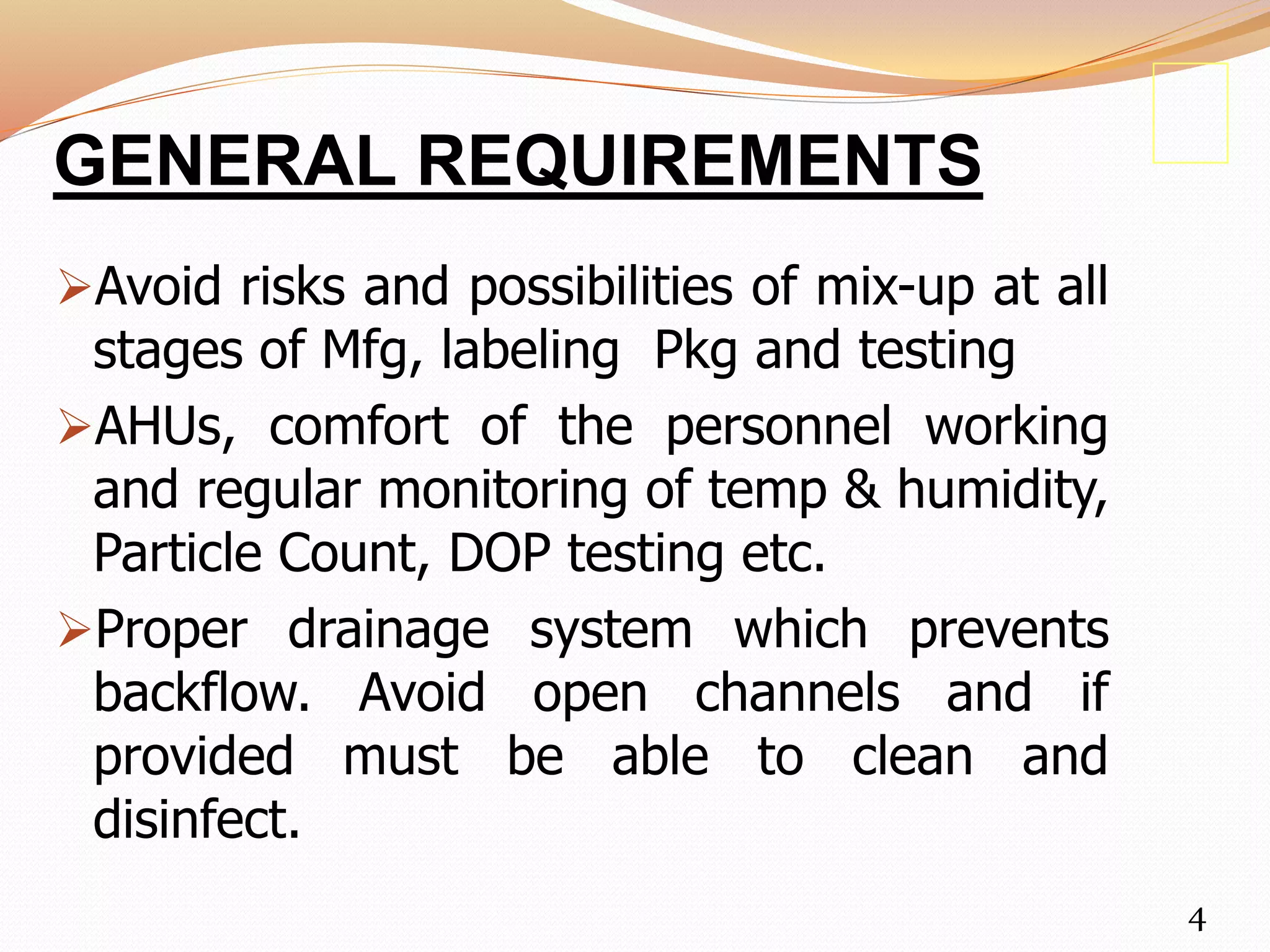 GENERAL REQUIREMENTS
Avoid risks and possibilities of mix-up at all
stages of Mfg, labeling Pkg and testing
AHUs, comfort of the personnel working
and regular monitoring of temp & humidity,
Particle Count, DOP testing etc.
Proper drainage system which prevents
backflow. Avoid open channels and if
provided must be able to clean and
disinfect.
4
 