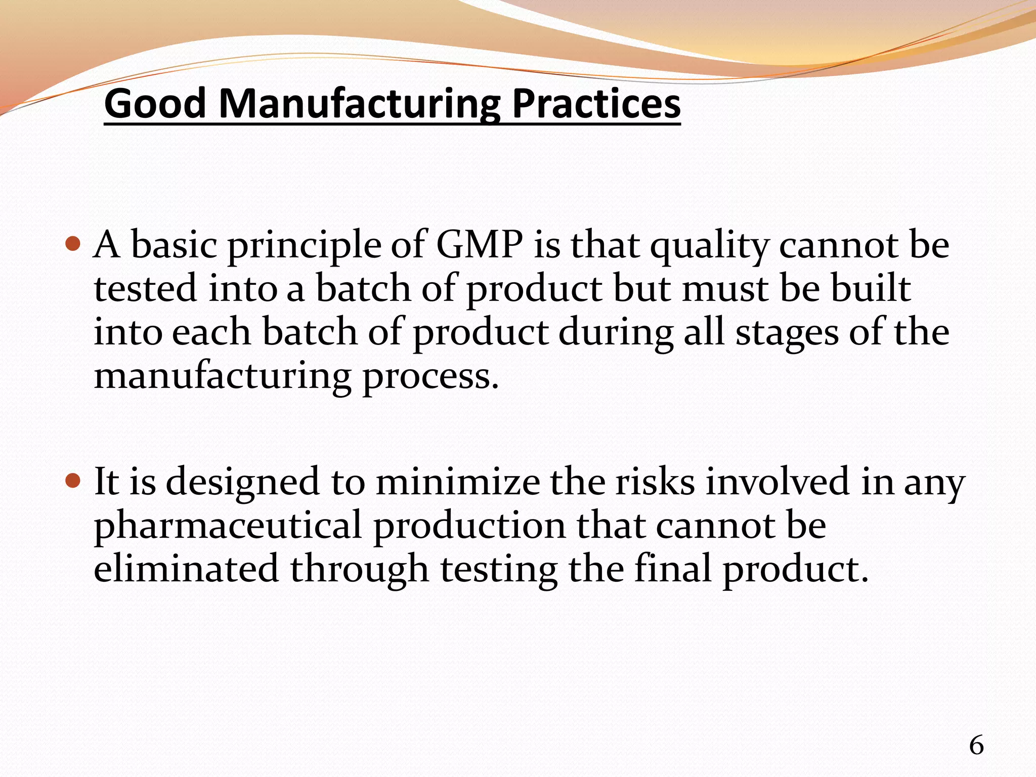 Good Manufacturing Practices
 A basic principle of GMP is that quality cannot be
tested into a batch of product but must be built
into each batch of product during all stages of the
manufacturing process.
 It is designed to minimize the risks involved in any
pharmaceutical production that cannot be
eliminated through testing the final product.
6
 