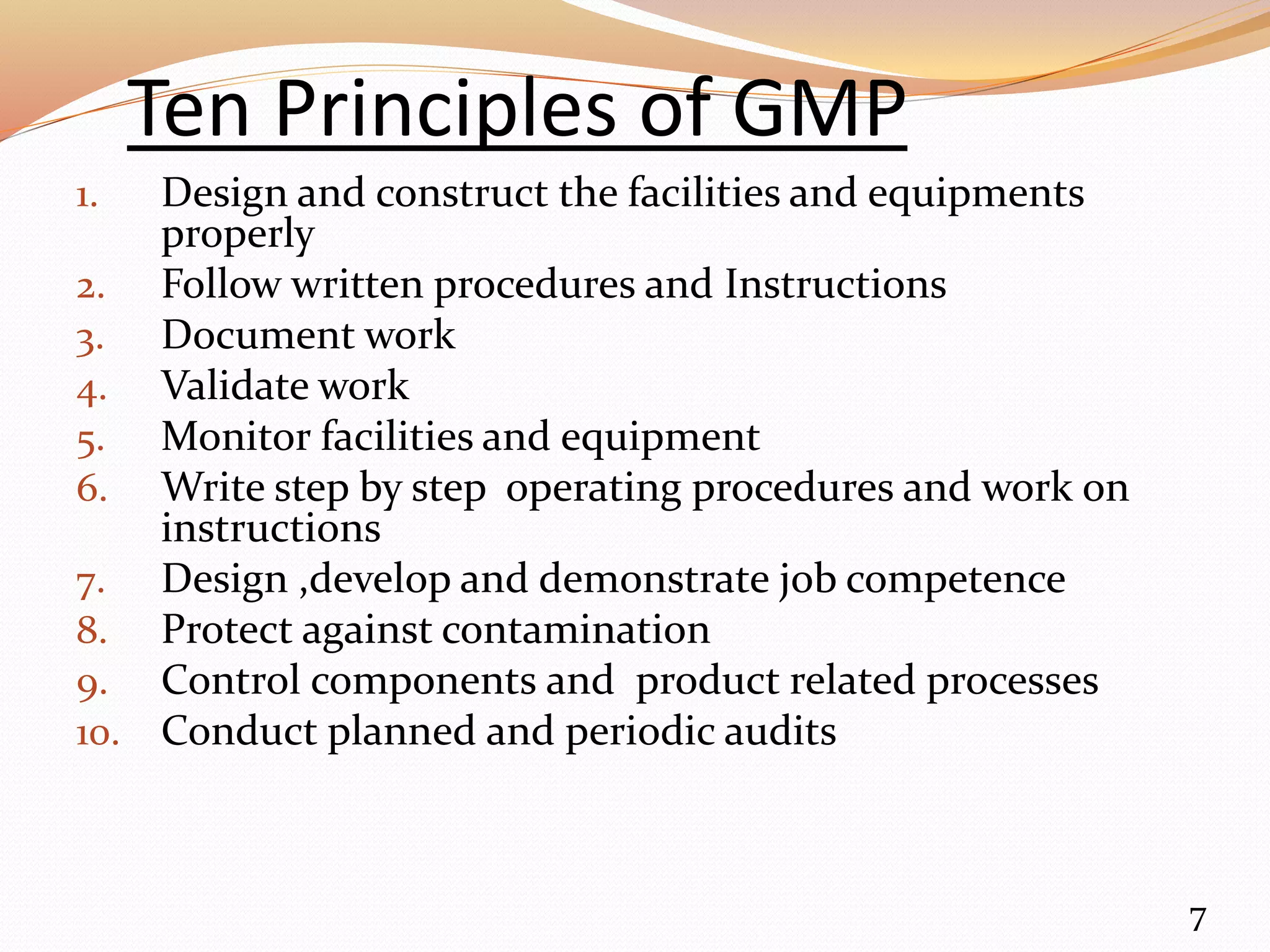 Ten Principles of GMP
1. Design and construct the facilities and equipments
properly
2. Follow written procedures and Instructions
3. Document work
4. Validate work
5. Monitor facilities and equipment
6. Write step by step operating procedures and work on
instructions
7. Design ,develop and demonstrate job competence
8. Protect against contamination
9. Control components and product related processes
10. Conduct planned and periodic audits
7
 