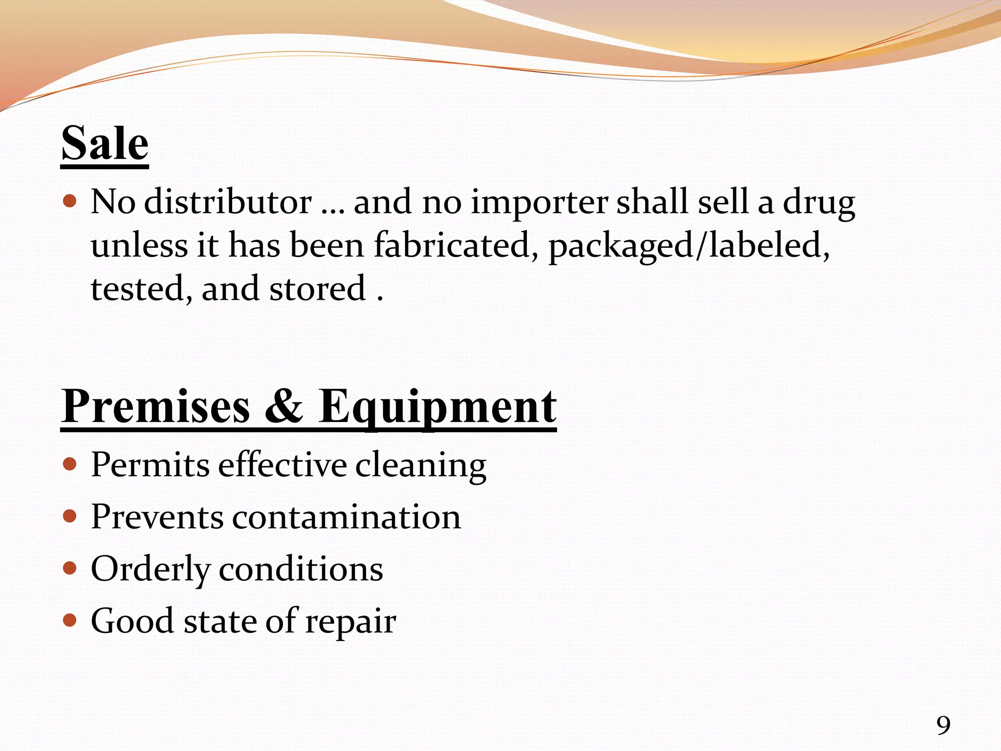 Sale
 No distributor … and no importer shall sell a drug
unless it has been fabricated, packaged/labeled,
tested, and stored .
Premises & Equipment
 Permits effective cleaning
 Prevents contamination
 Orderly conditions
 Good state of repair
9
 