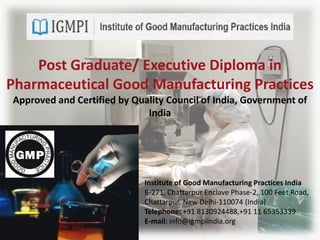Post Graduate/ Executive Diploma in
Pharmaceutical Good Manufacturing Practices
Approved and Certified by Quality Council of India, Government of
India
Institute of Good Manufacturing Practices India
B-271, Chattarpur Enclave Phase-2, 100 Feet Road,
Chattarpur, New Delhi-110074 (India)
Telephone: +91 8130924488,+91 11 65353339
E-mail: info@igmpiindia.org
 