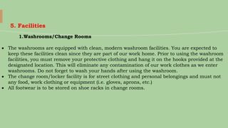 5. Facilities
1.Washrooms/Change Rooms
 The washrooms are equipped with clean, modern washroom facilities. You are expected to
keep these facilities clean since they are part of our work home. Prior to using the washroom
facilities, you must remove your protective clothing and hang it on the hooks provided at the
designated location. This will eliminate any contamination of our work clothes as we enter
washrooms. Do not forget to wash your hands after using the washroom.
 The change room/locker facility is for street clothing and personal belongings and must not
any food, work clothing or equipment (i.e. gloves, aprons, etc.)
 All footwear is to be stored on shoe racks in change rooms.
 