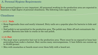 A. Personal Hygiene Requirements
Your personal hygiene is very important. All personnel working in the production area are expected to
maintain a high degree of personal cleanliness. The following rules apply to you:
Cleanliness
• 1.1.1 Nails
• Keep fingernails clean and neatly trimmed. Dirty nails are a popular place for bacteria to hide and
grow.
• Nail polish is not permitted in the production area. The polish may flake off and contaminate the
product. Bacteria also hide in cracks in the nail polish.
1.1.2. Hair
• You must wear a protective hair net in the production area. There must be no exposed or loose hair
protruding from under a hairnet. Hair carries many microorganisms. (1 hair follicle can contain up
to 50,000 germs).
• Men with mustaches or beards must cover them fully with a beard net.
 