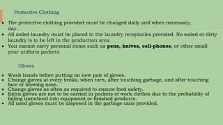 Protective Clothing
 The protective clothing provided must be changed daily and when necessary,
day.
 All soiled laundry must be placed in the laundry receptacles provided. No soiled or dirty
laundry is to be left in the production area.
 You cannot carry personal items such as pens, knives, cell-phones, or other small
your uniform pockets.
Gloves
 Wash hands before putting on new pair of gloves.
 Change gloves at every break, when torn, after touching garbage, and after touching
face or blowing nose.
 Change gloves as often as required to ensure food safety.
 Extra gloves are not to be carried in pockets of work clothes due to the probability of
falling unnoticed into equipment or finished products.
 All used gloves must be disposed in the garbage cans provided.
 