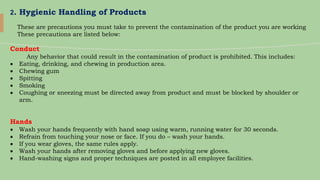 2. Hygienic Handling of Products
These are precautions you must take to prevent the contamination of the product you are working
These precautions are listed below:
Conduct
Any behavior that could result in the contamination of product is prohibited. This includes:
 Eating, drinking, and chewing in production area.
 Chewing gum
 Spitting
 Smoking
 Coughing or sneezing must be directed away from product and must be blocked by shoulder or
arm.
Hands
 Wash your hands frequently with hand soap using warm, running water for 30 seconds.
 Refrain from touching your nose or face. If you do – wash your hands.
 If you wear gloves, the same rules apply.
 Wash your hands after removing gloves and before applying new gloves.
 Hand-washing signs and proper techniques are posted in all employee facilities.
 