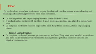 Floor
Do not let clean utensils or equipment, or your hands touch the floor unless proper cleaning and
cleaning and sanitizing procedures have been performed.
 Do not let product and or packaging material touch the floor – ever.
 If product makes contact with the floor, it must be deemed inedible and placed in the garbage
bins.
 Do not place cardboard boxes or bags on the floor. Keep these on skids, stands or packaging
tables.
⦁ Product Contact Surface
 Do not place cardboard boxes on product contact surfaces. They have been handled many times
and have sat in unsanitary environments making them a potential source of bacteria and
physical contamination.
 