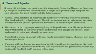 3. Illness and Injuries
If you are ill or injured, you must report the situation to Production Manager or Supervisor
QA designate immediately. The Production Manager or Supervisor or QA designate will
each situation. You must comply with the following rules:
 All cuts, sores, scratches or other wounds must be covered with a waterproof covering
blue band-aid which is firmly secure. The microorganisms from an infected cut are easily
transferred to the products you handle. Glove must be worn on top of band-aid or
 There must be no coughing or sneezing freely in the production area. Microorganisms are
readily transferred by the spray droplets and mucous from coughs and sneezes. Block
and coughs by using your shoulder or upper arm.
 If you block a sneeze or a cough with your hands immediately dispose of gloves, then wash
sanitize your hands.
 If you are suffering from or are a carrier of an infectious illness (i.e. vomiting or diarrhea)
must notify your Supervisor immediately. You may not work in a production area and may
assigned to “modified work” in a non-critical area.
 