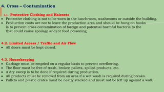4. Cross – Contamination
4.1. Protective Clothing and Hairnets
 Protective clothing is not to be worn in the lunchroom, washrooms or outside the building.
 Production coats are not to leave the production area and should be hung on hooks
is to prevent cross contamination of foreign and potential harmful bacteria to the
that could cause spoilage and/or food poisoning.
4.2. Limited Access / Traffic and Air Flow
 All doors must be kept closed.
4.3. Housekeeping
 Garbage must be emptied on a regular basis to prevent overflowing.
 The floor must be free of trash, broken pallets, spilled products, etc.
 A dry sweep is to be done if required during production.
 All products must be removed from an area if a wet wash is required during breaks.
 Pallets and plastic crates must be neatly stacked and must not be left up against a wall.
 