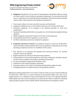 5
PMG Engineering Private Limited
The End-to-End Engineering Company in Food Industry
info@pmg.engineering | www.pmg.engineering
Competent People. Smarter Work Systems. Exceptional Customer Interactions.
4. Equipment: Equipment’s can be source of contamination to the product either by coming
into direct contact or can be indirectly spreading contamination. For prevention from both
cases it is important to have preferable design of equipment which provides better cleanable
contact surface. Other parameters that should be considered are:
1. Food contact surfaces to be inert, smooth & non porous (SS preferred).
2. Equipment installation to have 3 feet around clearance & to be 6 inches off the floor.
3. Production equipment’s to be arranged as per technical procedure to avoid cross
contamination.
4. Equipment assembly parts like bolts, nuts, gaskets etc. not to be kept near equipment during
operation.
5. Mobile equipment cleaning and storage not to be done in processing area.
6. Nonfood grade lubricants for equipment’s not to be used.
7. To follow maintenance and service schedule for equipment.
5. Production and Process Control: For production & process control one should follow
sanitary principles during operations like receiving, production, transportation, processing
and storage. Inspection can solve lot of problems in this section.
1. Raw materials to be inspected and separated from processed products, raw material
containers need to be inspected
2. Regular inspection & cleaning of food processing equipment.
3. Documentation of various processing factors such as time, temperature, humidity, pressure
& other relevant variables to be properly controlled & documented.
4. To ensure traceability finished goods should be coded.
5. Production records should be properly maintained.
6. Testing procedures to be in place for checking finished product quality & safety.
7. Packaging materials to be approved & provide appropriate protection
Making poor quality product doesn’t save money in long run as they can cause recalls and affecting
the brand name. GMP always is a good investment in good quality product and is best way to
conduct business as it is designed to ensure that mistakes do not occur. One important flexibility
GMP guidelines provide are that manufacturer can determine the effective method for efficiently
setting up quality program at their end that shall be meeting business and regulatory control.
 