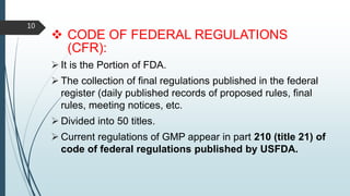  CODE OF FEDERAL REGULATIONS
(CFR):
 It is the Portion of FDA.
 The collection of final regulations published in the federal
register (daily published records of proposed rules, final
rules, meeting notices, etc.
 Divided into 50 titles.
 Current regulations of GMP appear in part 210 (title 21) of
code of federal regulations published by USFDA.
10
 