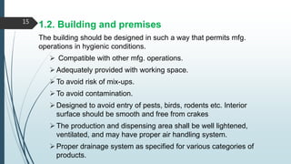 1.2. Building and premises
The building should be designed in such a way that permits mfg.
operations in hygienic conditions.
 Compatible with other mfg. operations.
Adequately provided with working space.
To avoid risk of mix-ups.
To avoid contamination.
Designed to avoid entry of pests, birds, rodents etc. Interior
surface should be smooth and free from crakes
The production and dispensing area shall be well lightened,
ventilated, and may have proper air handling system.
Proper drainage system as specified for various categories of
products.
15
 