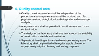 5. Quality control area
Quality control laboratories shall be independent of the
production areas seprates areas shall be provided each for
physico-chemical, biological, micro-biological or radio –isotope
analysis.
Adequate space shall be provided to avoid mix-ups and cross
contamination.
The design of the laboratory shall take into account the suitability
of construction materials and ventilation.
Separate air handling units and radioisotopes testing areas. The
laboratory shall be provided with regular supply of water of
appropriate quality for cleaning and testing purposes.
20
 