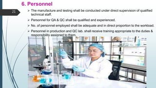 6. Personnel
 The manufacture and testing shall be conducted under direct supervision of qualified
technical staff.
 Personnel for QA & QC shall be qualified and experienced.
 No. of personnel employed shall be adequate and in direct proportion to the workload.
 Personnel in production and QC lab. shall receive training appropriate to the duties &
responsibility assigned to them.
21
 