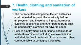 7. Health, clothing and sanitation of
workers
The personnel handling beta- lactum antibiotics
shall be tested for penicillin sensitivity before
employment and those handling sex hormones,
cytotoxic substances and other potent drugs shall
be periodically examined for adverse effect.
Prior to employment, all personnel shall undergo
medical examination including eye examination,
and shall be free from tuberculosis, skin and other
communicable or contagious diseases.
22
 