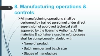 8. Manufacturing operations &
controls
All manufacturing operations shall be
performed by trained personnel under direct
supervision of approved technical staff
approved by the licensing Authority. All the
materials & containers used in mfg. process
shall be conspicuously labeled with
• Name of product
• Batch number and batch size
• Stages of manufacture
24
 