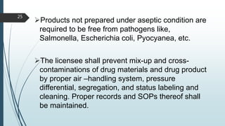Products not prepared under aseptic condition are
required to be free from pathogens like,
Salmonella, Escherichia coli, Pyocyanea, etc.
The licensee shall prevent mix-up and cross-
contaminations of drug materials and drug product
by proper air –handling system, pressure
differential, segregation, and status labeling and
cleaning. Proper records and SOPs thereof shall
be maintained.
25
 