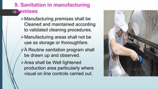 9. Sanitation in manufacturing
premises
Manufacturing premises shall be
Cleaned and maintained according
to validated cleaning procedures.
Manufacturing areas shall not be
use as storage or thoroughfare.
A Routine sanitation program shall
be drawn up and observed.
Area shall be Well lightened
production area particularly where
visual on line controls carried out.
26
 
