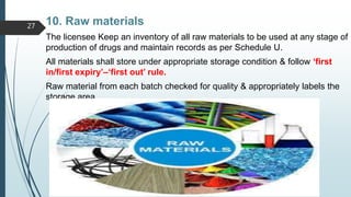 10. Raw materials
The licensee Keep an inventory of all raw materials to be used at any stage of
production of drugs and maintain records as per Schedule U.
All materials shall store under appropriate storage condition & follow ‘first
in/first expiry’–‘first out’ rule.
Raw material from each batch checked for quality & appropriately labels the
storage area.
27
 