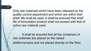 Only raw materials which have been released by the
quality control department and which are within their
shelf- life shall be used .It shall be ensured that shelf
life of formulation product shall not exceed with that of
active raw material used.
It shall be ensured that all the containers of
raw materials are placed on the raised
platforms/racks and not placed directly on the floor.
28
 