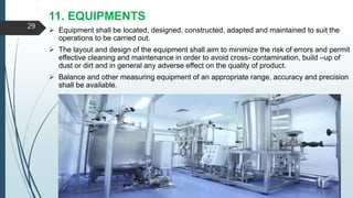 11. EQUIPMENTS
 Equipment shall be located, designed, constructed, adapted and maintained to suit the
operations to be carried out.
 The layout and design of the equipment shall aim to minimize the risk of errors and permit
effective cleaning and maintenance in order to avoid cross- contamination, build –up of
dust or dirt and in general any adverse effect on the quality of product.
 Balance and other measuring equipment of an appropriate range, accuracy and precision
shall be available.
29
 