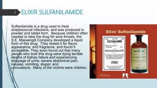 ELIXIR SULFANILAMIDE
Sulfanilamide is a drug used to treat
streptococcal infections, and was produced in
powder and tablet form. Because children often
needed to take the drug for sore throats, the
S.E. Massengill Company developed a liquid
form of this drug. They tested it for flavor,
appearance, and fragrance, and found it
acceptable. They soon found out that many
people who took this drug were dying terrible
deaths of kidney failure and experiencing
stoppage of urine, severe abdominal pain,
nausea, vomiting, stupor, and
convulsions. Many of the victims were children.
3
 