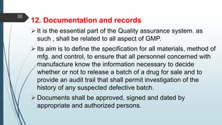 12. Documentation and records
 It is the essential part of the Quality assurance system. as
such , shall be related to all aspect of GMP.
 Its aim is to define the specification for all materials, method of
mfg. and control, to ensure that all personnel concerned with
manufacture know the information necessary to decide
whether or not to release a batch of a drug for sale and to
provide an audit trail that shall permit investigation of the
history of any suspected defective batch.
 Documents shall be approved, signed and dated by
appropriate and authorized persons.
30
 