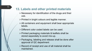 13. Labels and other printed materials
Necessary for identification of the drugs and their
use.
Printed in bright colours and legible manner.
All containers and equipment shall bear appropriate
labels.
Different color coded labels can be used.
Printed packaging materials & leaflets shall be
stored separately to avoid mix-up.
Packaging, labeling and release shall be done after
approval of QC department
Record of receipt and use of all material shall be
maintained.
31
 