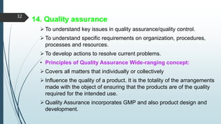 14. Quality assurance
To understand key issues in quality assurance/quality control.
To understand specific requirements on organization, procedures,
processes and resources.
To develop actions to resolve current problems.
• Principles of Quality Assurance Wide-ranging concept:
Covers all matters that individually or collectively
Influence the quality of a product. It is the totality of the arrangements
made with the object of ensuring that the products are of the quality
required for the intended use.
Quality Assurance incorporates GMP and also product design and
development.
32
 