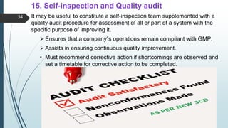 15. Self-inspection and Quality audit
It may be useful to constitute a self-inspection team supplemented with a
quality audit procedure for assessment of all or part of a system with the
specific purpose of improving it.
Ensures that a company‟s operations remain compliant with GMP.
Assists in ensuring continuous quality improvement.
• Must recommend corrective action if shortcomings are observed and
set a timetable for corrective action to be completed.
34
 