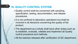 16. QUALITY CONTROL SYSTEM
Quality control shall be concerned with sampling,
specification, testing, documentation, and release
procedures.
It is not confined to laboratory operations but shall be
involved in all decisions concerning the quality of the
product.
The department as a whole shall have other duties such as
to establish, evaluate, validate and implement all Quality
control procedure and methods.
All the batches released after certification of QC department.
36
 