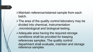 Maintain reference/retained sample from each
batch.
The area of the quality control laboratory may be
divided into chemical, instrumentation
,microbiological and biological testing.
Adequate area having the required storage
conditions shall be provided for keeping
references samples. The quality control
department shall evaluate, maintain and storage
reference samples
37
 