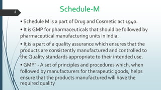 Schedule-M
• Schedule M is a part of Drug and Cosmetic act 1940.
• It is GMP for pharmaceuticals that should be followed by
pharmaceutical manufacturing units in India.
• It is a part of a quality assurance which ensures that the
products are consistently manufactured and controlled to
the Quality standards appropriate to their intended use.
• GMP" - A set of principles and procedures which, when
followed by manufacturers for therapeutic goods, helps
ensure that the products manufactured will have the
required quality
4
 