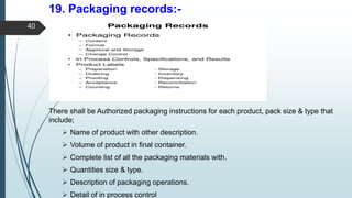 19. Packaging records:-
There shall be Authorized packaging instructions for each product, pack size & type that
include;
 Name of product with other description.
 Volume of product in final container.
 Complete list of all the packaging materials with.
 Quantities size & type.
 Description of packaging operations.
 Detail of in process control
40
 