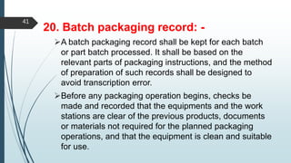 20. Batch packaging record: -
A batch packaging record shall be kept for each batch
or part batch processed. It shall be based on the
relevant parts of packaging instructions, and the method
of preparation of such records shall be designed to
avoid transcription error.
Before any packaging operation begins, checks be
made and recorded that the equipments and the work
stations are clear of the previous products, documents
or materials not required for the planned packaging
operations, and that the equipment is clean and suitable
for use.
41
 