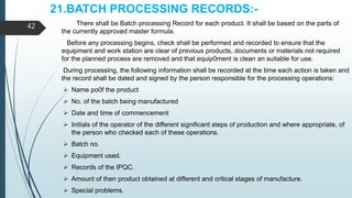 21.BATCH PROCESSING RECORDS:-
There shall be Batch processing Record for each product. It shall be based on the parts of
the currently approved master formula.
Before any processing begins, check shall be performed and recorded to ensure that the
equipment and work station are clear of previous products, documents or materials not required
for the planned process are removed and that equip0ment is clean an suitable for use.
During processing, the following information shall be recorded at the time each action is taken and
the record shall be dated and signed by the person responsible for the processing operations:
 Name po0f the product
 No. of the batch being manufactured
 Date and time of commencement
 Initials of the operator of the different significant steps of production and where appropriate, of
the person who checked each of these operations.
 Batch no.
 Equipment used.
 Records of the IPQC.
 Amount of then product obtained at different and critical stages of manufacture.
 Special problems.
42
 