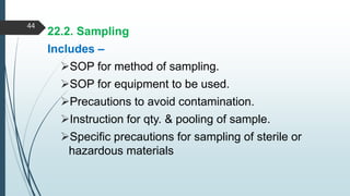 22.2. Sampling
Includes –
SOP for method of sampling.
SOP for equipment to be used.
Precautions to avoid contamination.
Instruction for qty. & pooling of sample.
Specific precautions for sampling of sterile or
hazardous materials
44
 