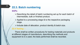 22.3. Batch numbering
SOPs
Describing the detail of batch numbering set up for each batch of
intermediate, bulk or finished product.
Applied to a processing stage & to the respective packaging
stage.
Include date of allocation, product identity & batch size.
22.4 Testing: -
There shall be written procedures for testing materials and products
at different stages of manufacture, describing the methods and
equipment to b e used, the tests performed shall be recorded.
45
 