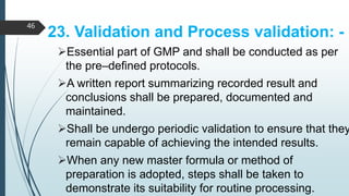 23. Validation and Process validation: -
Essential part of GMP and shall be conducted as per
the pre–defined protocols.
A written report summarizing recorded result and
conclusions shall be prepared, documented and
maintained.
Shall be undergo periodic validation to ensure that they
remain capable of achieving the intended results.
When any new master formula or method of
preparation is adopted, steps shall be taken to
demonstrate its suitability for routine processing.
46
 