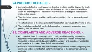 24.PRODUCT RECALLS: -
 A prompt and effective recall system of defective products shall be devised for timely
information of all concerned stockists, wholesalers, suppliers, up to the retail level
within the shortest period. The licensee may make use of both print and electronic
media in this regard.
 The distribution records shall be readily made available to the persons designated
fore recalls.
 The effectiveness of the arrangements for recalls shall be evaluated from time to time.
 The recalled products shall be storded separately in a secured segregated area
pending final decision on them.
25. COMPLAINTS AND ADVERSE REACTIONS: -.
 All complaints thereof concerning product quality shall be carefully reviewed and
recorded according to written procedures. Each complaint shall be investigated
/evaluated by the designated personnel of the company and records of investigation
and remedial action taken thereof shall be maintained.
 Reports of serious adverse drug reactions resulting from the use of a drug along with
comments and documents shall be forthwith reported to the concerned Licensing
Authority.
47
 