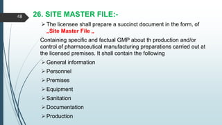 26. SITE MASTER FILE:-
The licensee shall prepare a succinct document in the form, of
„Site Master File „
Containing specific and factual GMP about th production and/or
control of pharmaceutical manufacturing preparations carried out at
the licensed premises. It shall contain the following
General information
Personnel
Premises
Equipment
Sanitation
Documentation
Production
48
 