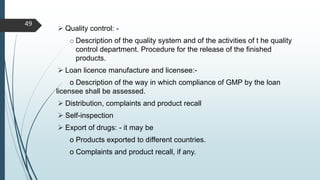 Quality control: -
o Description of the quality system and of the activities of t he quality
control department. Procedure for the release of the finished
products.
 Loan licence manufacture and licensee:-
o Description of the way in which compliance of GMP by the loan
licensee shall be assessed.
 Distribution, complaints and product recall
 Self-inspection
 Export of drugs: - it may be
o Products exported to different countries.
o Complaints and product recall, if any.
49
 