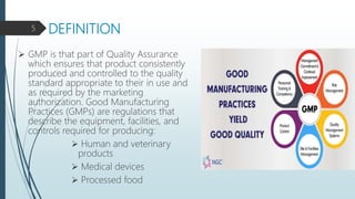 DEFINITION
 GMP is that part of Quality Assurance
which ensures that product consistently
produced and controlled to the quality
standard appropriate to their in use and
as required by the marketing
authorization. Good Manufacturing
Practices (GMPs) are regulations that
describe the equipment, facilities, and
controls required for producing:
 Human and veterinary
products
 Medical devices
 Processed food
5
 