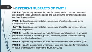 DIFFERENT SUBPARTS OF PART I
PART IA: Specific requirements for manufacture of sterile products, parenteral
preparations (small volume injectables and large volume parenteral) and sterile
ophthalmic preparations.
PART I B: Specific requirements for manufacture of oral solid dosage forms
(Tablets and capsules)
PART IC: Specific requirements for manufacture of oral liquids (syrups, elixirs,
emulsion, suspension)
PART ID: Specific requirements for manufacture of topical products i.e. external
preparation (creams. Ointments, pastes, emulsions, lotions, solutions, dusting
powders and identical products.
PART IE: Specific requirements for manufacture of metered dose inhalers (MDI).
PART IF: Specific requirements of premises, plant and materials for manufacture
of active pharmaceutical ingredients (BULK DRUGS).
50
 