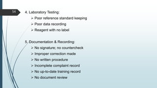 4. Laboratory Testing:
 Poor reference standard keeping
 Poor data recording
 Reagent with no label
5. Documentation & Recording:
 No signature; no countercheck
 Improper correction made
 No written procedure
 Incomplete complaint record
 No up-to-date training record
 No document review
54
 