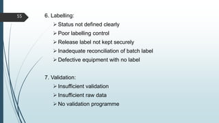 6. Labelling:
Status not defined clearly
Poor labelling control
Release label not kept securely
Inadequate reconciliation of batch label
Defective equipment with no label
7. Validation:
Insufficient validation
Insufficient raw data
No validation programme
55
 