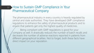 How to Sustain GMP Compliance in Your
Pharmaceutical Company
The pharmaceutical industry in every country is heavily regulated by
central and state authorities. They have developed GMP compliance
regulations to enhance the safety of pharmaceutical products and to
ensure that patients get only the highest quality of medicines.
Being compliant with GMP regulations is good for your
company as well. It drastically reduces the number of batch recalls and
decreases the number of adverse reactions reported in patients from
different geographical localities. Not to forget, both these facts have
direct impact on your reputation.
57
 