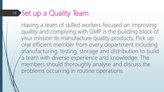 Set up a Quality Team
Having a team of skilled workers focused on improving
quality and complying with GMP is the building block of
your mission to manufacture quality products. Pick up
one efficient member from every department including
manufacturing, testing, storage and distribution to build
a team with diverse experience and knowledge. The
members should thoroughly analyse and discuss the
problems occurring in routine operations.
58
 